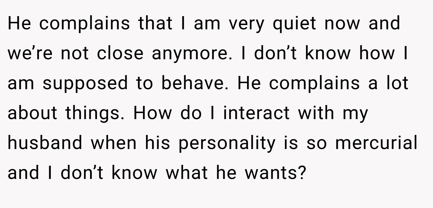 He complains that I am very quiet now and we’re not close anymore. I don’t know how I am supposed to behave. He complains a lot about things. How do I interact with my husband when his personality is so mercurial and I don’t know what he wants?