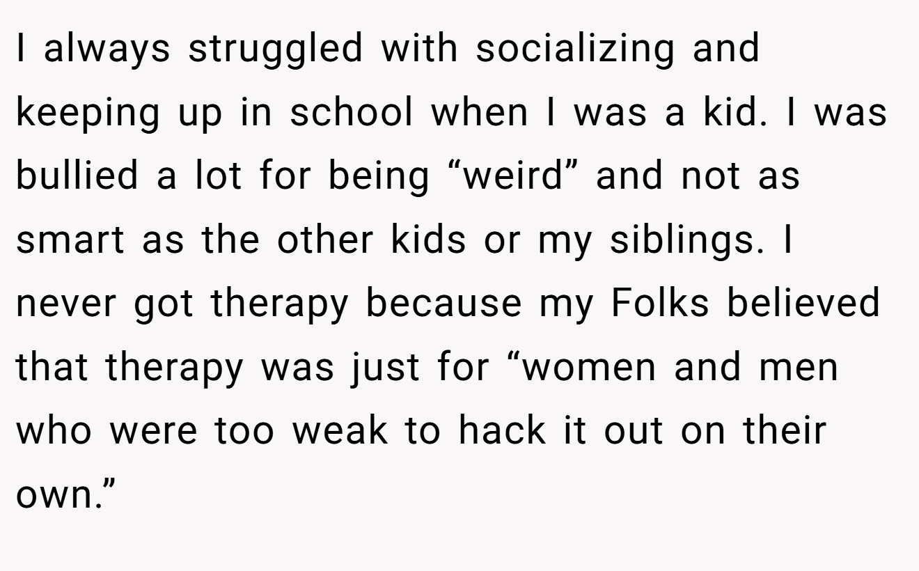 I always struggled with socializing and keeping up in school when I was a kid. I was bullied a lot for being “weird” and not as smart as the other kids or my siblings. I never got therapy because my Folks believed that therapy was just for “women and men who were too weak to hack it out on their own.”