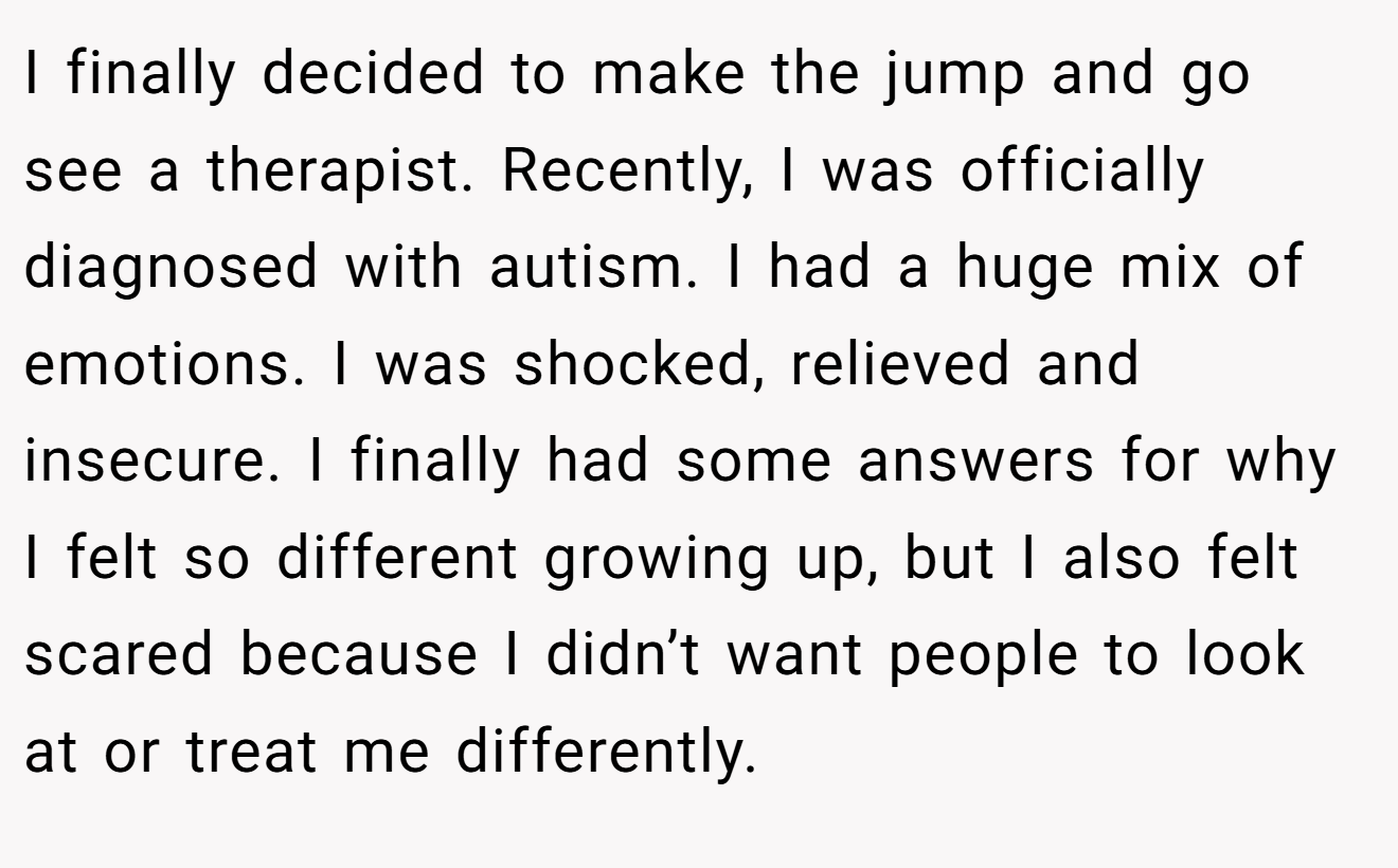 I finally decided to make the jump and go see a therapist. Recently, I was officially diagnosed with autism. I had a huge mix of emotions. I was shocked, relieved and insecure. I finally had some answers for why I felt so different growing up, but I also felt scared because I didn’t want people to look at or treat me differently.