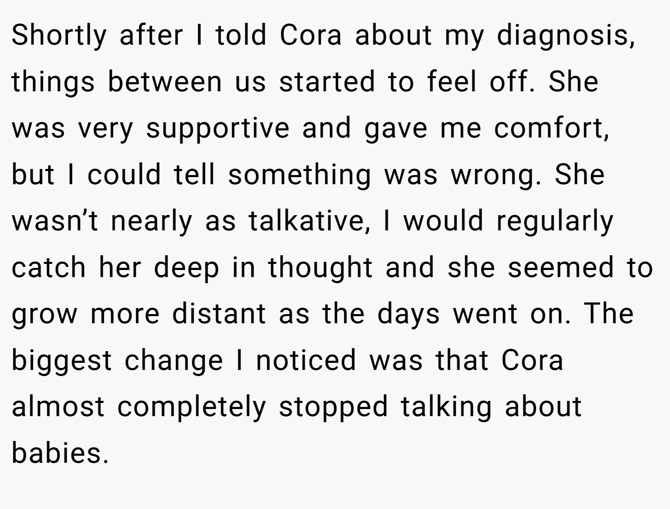 Shortly after I told Cora about my diagnosis, things between us started to feel off. She was very supportive and gave me comfort, but I could tell something was wrong. She wasn’t nearly as talkative, I would regularly catch her deep in thought and she seemed to grow more distant as the days went on. The biggest change I noticed was that Cora almost completely stopped talking about babies.