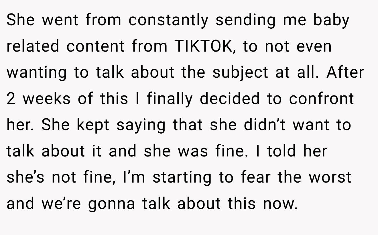 She went from constantly sending me baby related content from TIKTOK, to not even wanting to talk about the subject at all. After 2 weeks of this I finally decided to confront her. She kept saying that she didn’t want to talk about it and she was fine. I told her she’s not fine, I’m starting to fear the worst and we’re gonna talk about this now.