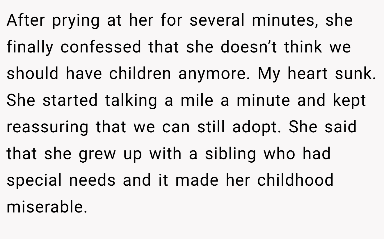 After prying at her for several minutes, she finally confessed that she doesn’t think we should have children anymore. My heart sunk. She started talking a mile a minute and kept reassuring that we can still adopt. She said that she grew up with a sibling who had special needs and it made her childhood miserable.