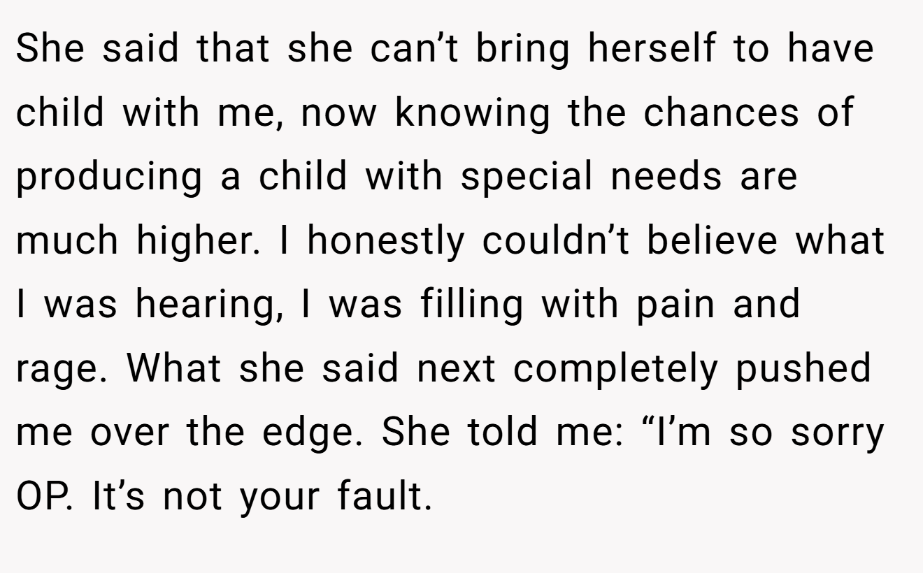She said that she can’t bring herself to have child with me, now knowing the chances of producing a child with special needs are much higher. I honestly couldn’t believe what I was hearing, I was filling with pain and rage. What she said next completely pushed me over the edge. She told me: “I’m so sorry OP. It’s not your fault.