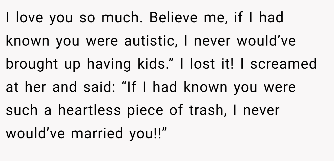 I love you so much. Believe me, if I had known you were autistic, I never would’ve brought up having kids.” I lost it! I screamed at her and said: “If I had known you were such a heartless piece of trash, I never would’ve married you!!”