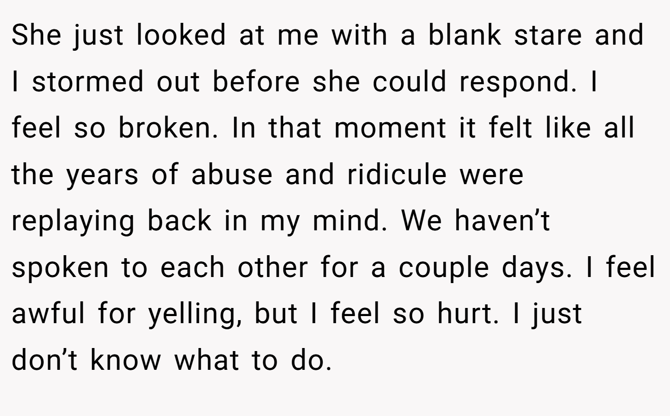 She just looked at me with a blank stare and I stormed out before she could respond. I feel so broken. In that moment it felt like all the years of abuse and ridicule were replaying back in my mind. We haven’t spoken to each other for a couple days. I feel awful for yelling, but I feel so hurt. I just don’t know what to do.