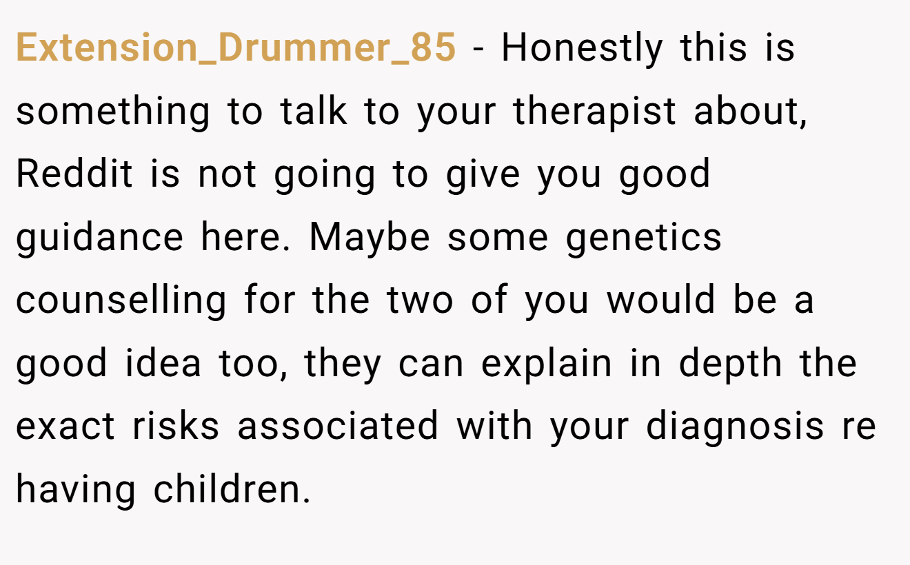 Extension_Drummer_85 − Honestly this is something to talk to your therapist about, Reddit is not going to give you good guidance here. Maybe some genetics counselling for the two of you would be a good idea too, they can explain in depth the exact risks associated with your diagnosis re having children. 