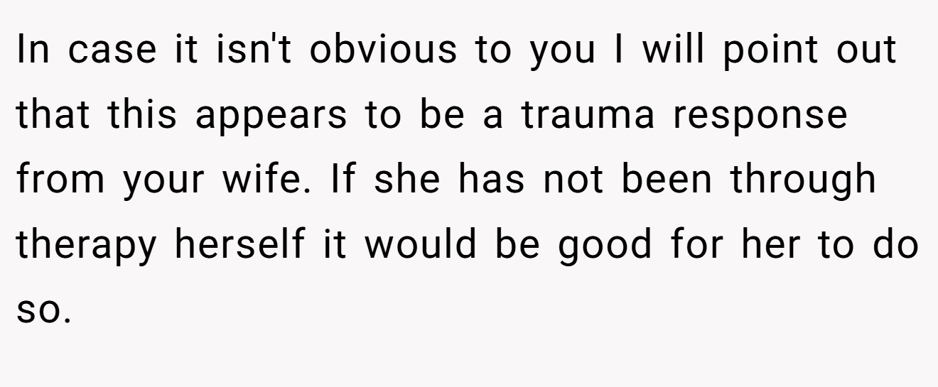 In case it isn't obvious to you I will point out that this appears to be a trauma response from your wife. If she has not been through therapy herself it would be good for her to do so. 