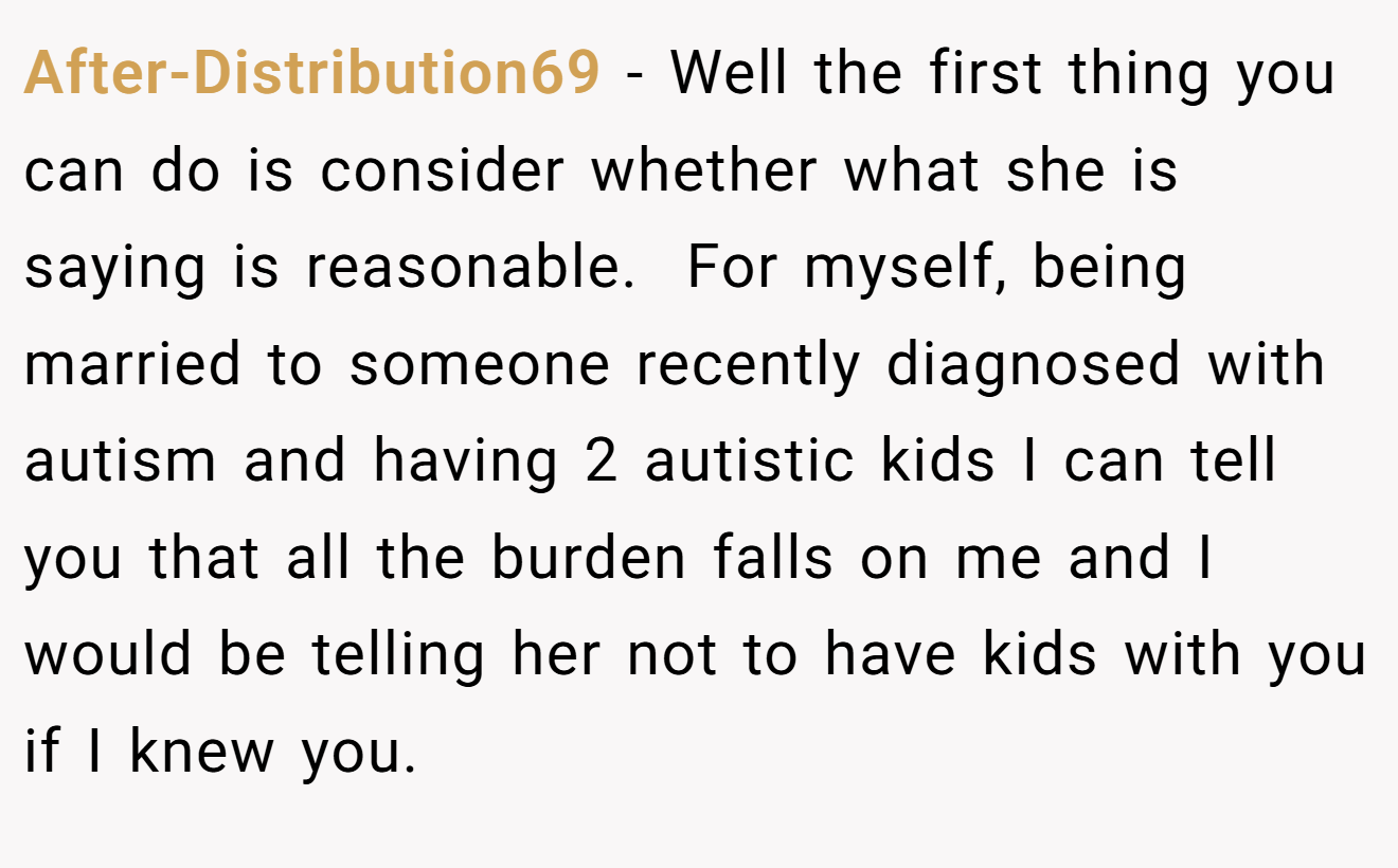 After-Distribution69 − Well the first thing you can do is consider whether what she is saying is reasonable.  For myself, being married to someone recently diagnosed with autism and having 2 autistic kids I can tell you that all the burden falls on me and I would be telling her not to have kids with you if I knew you.  
