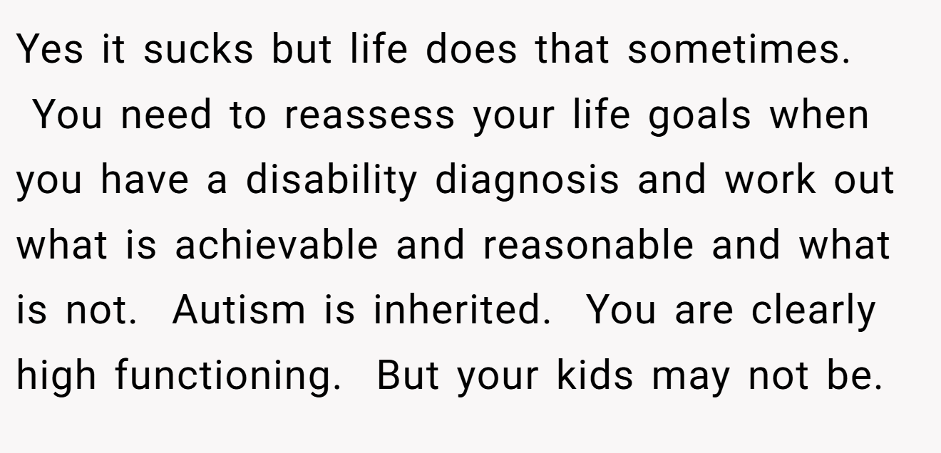 Yes it sucks but life does that sometimes.  You need to reassess your life goals when you have a disability diagnosis and work out what is achievable and reasonable and what is not.  Autism is inherited.  You are clearly high functioning.  But your kids may not be.  