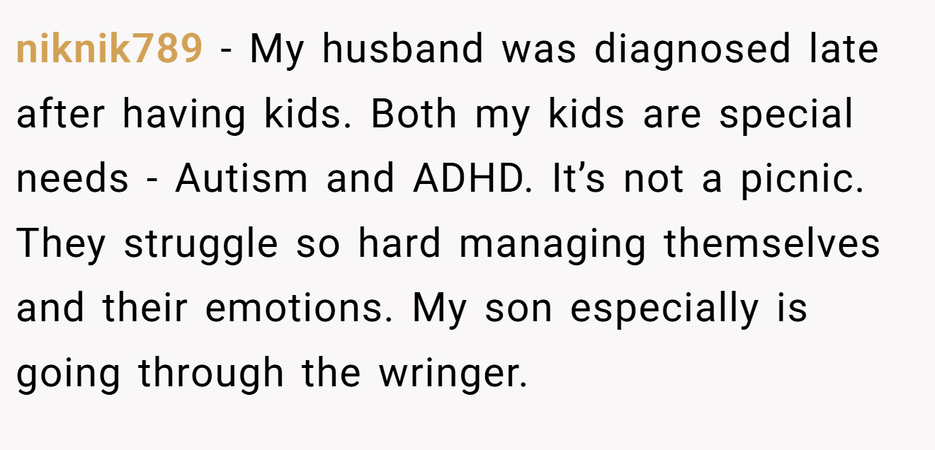 niknik789 − My husband was diagnosed late after having kids. Both my kids are special needs - Autism and ADHD. It’s not a picnic. They struggle so hard managing themselves and their emotions. My son especially is going through the wringer.