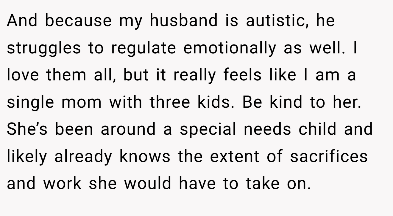 And because my husband is autistic, he struggles to regulate emotionally as well. I love them all, but it really feels like I am a single mom with three kids. Be kind to her. She’s been around a special needs child and likely already knows the extent of sacrifices and work she would have to take on.