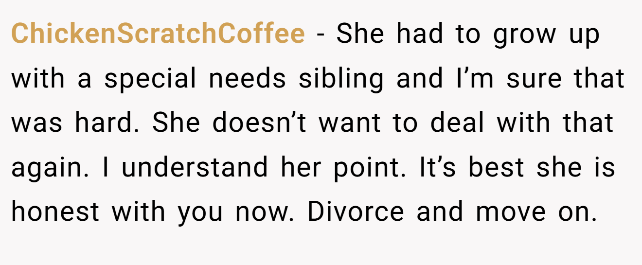 ChickenScratchCoffee − She had to grow up with a special needs sibling and I’m sure that was hard. She doesn’t want to deal with that again. I understand her point. It’s best she is honest with you now. Divorce and move on.