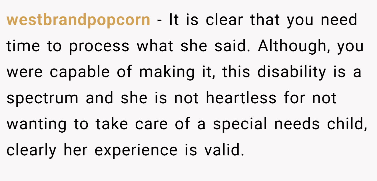 westbrandpopcorn − It is clear that you need time to process what she said. Although, you were capable of making it, this disability is a spectrum and she is not heartless for not wanting to take care of a special needs child, clearly her experience is valid.