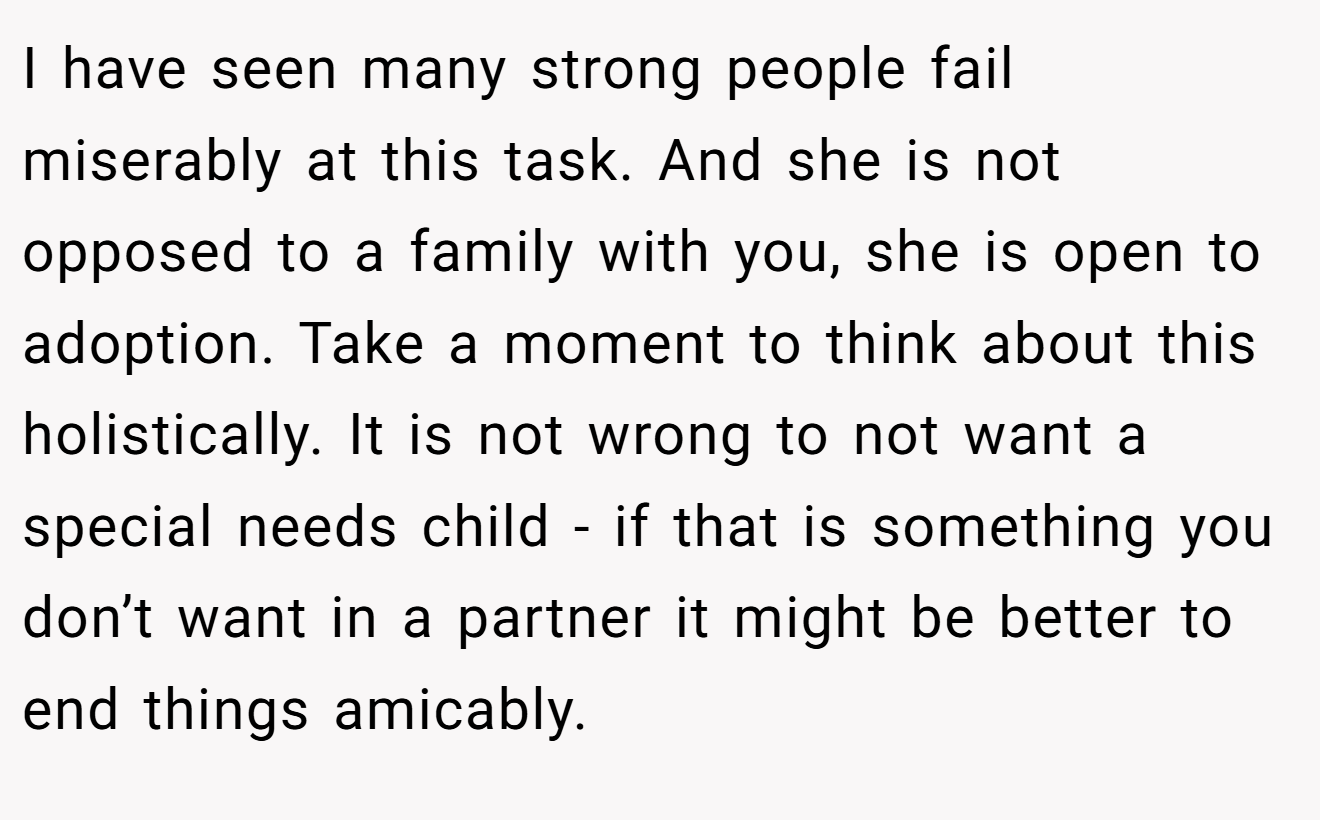 I have seen many strong people fail miserably at this task. And she is not opposed to a family with you, she is open to adoption. Take a moment to think about this holistically. It is not wrong to not want a special needs child - if that is something you don’t want in a partner it might be better to end things amicably.