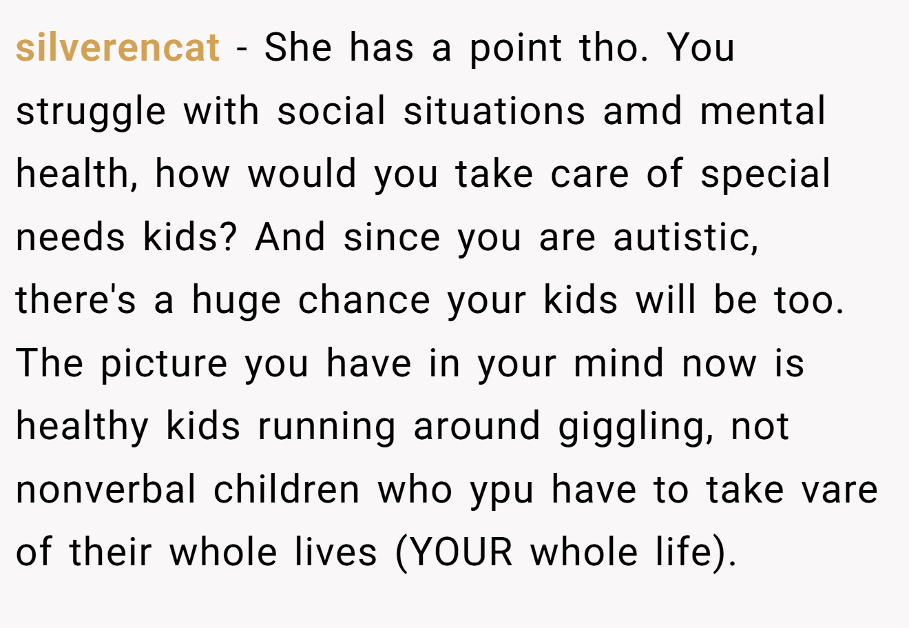 silverencat − She has a point tho. You struggle with social situations amd mental health, how would you take care of special needs kids? And since you are autistic, there's a huge chance your kids will be too. The picture you have in your mind now is healthy kids running around giggling, not nonverbal children who ypu have to take vare of their whole lives (YOUR whole life).