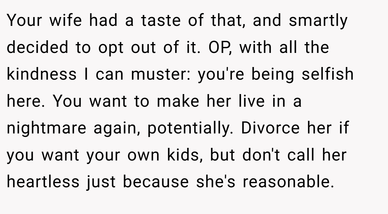 Your wife had a taste of that, and smartly decided to opt out of it. OP, with all the kindness I can muster: you're being selfish here. You want to make her live in a nightmare again, potentially. Divorce her if you want your own kids, but don't call her heartless just because she's reasonable.