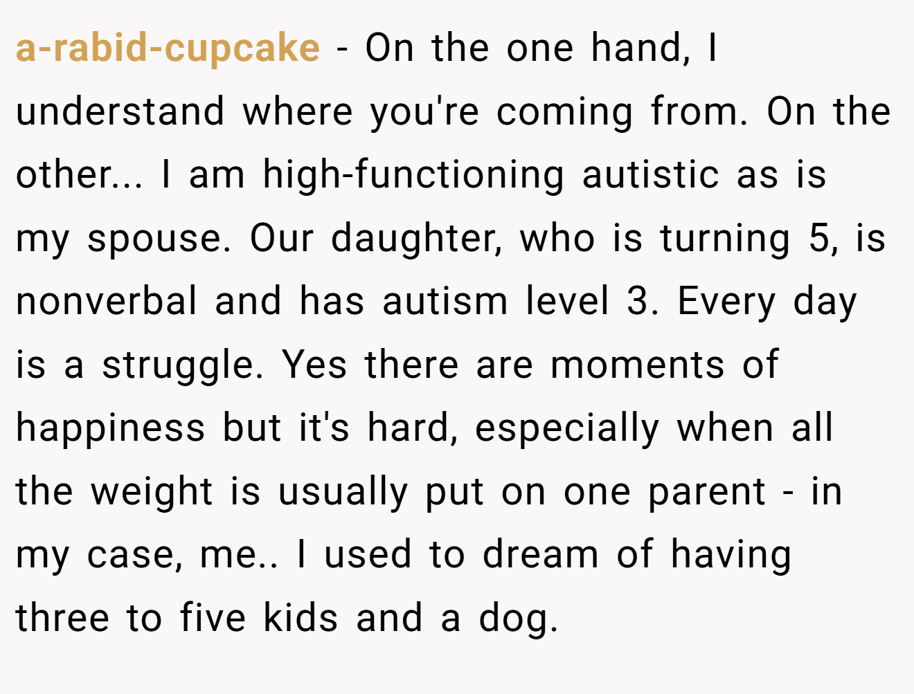 a-rabid-cupcake − On the one hand, I understand where you're coming from. On the other... I am high-functioning autistic as is my spouse. Our daughter, who is turning 5, is nonverbal and has autism level 3. Every day is a struggle. Yes there are moments of happiness but it's hard, especially when all the weight is usually put on one parent - in my case, me.. I used to dream of having three to five kids and a dog.