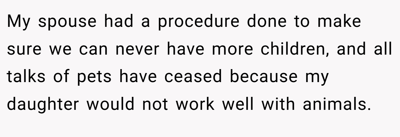 My spouse had a procedure done to make sure we can never have more children, and all talks of pets have ceased because my daughter would not work well with animals.