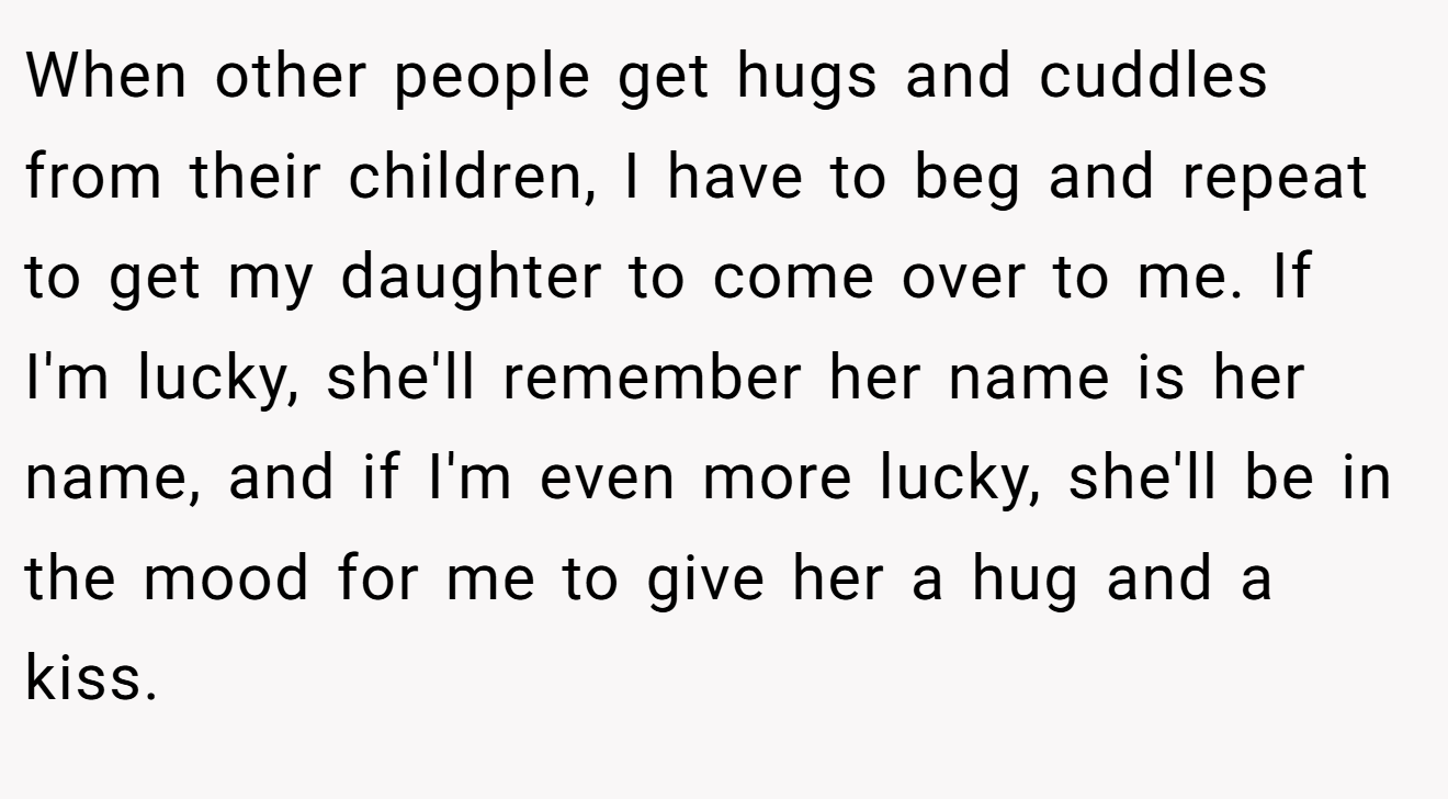 When other people get hugs and cuddles from their children, I have to beg and repeat to get my daughter to come over to me. If I'm lucky, she'll remember her name is her name, and if I'm even more lucky, she'll be in the mood for me to give her a hug and a kiss.