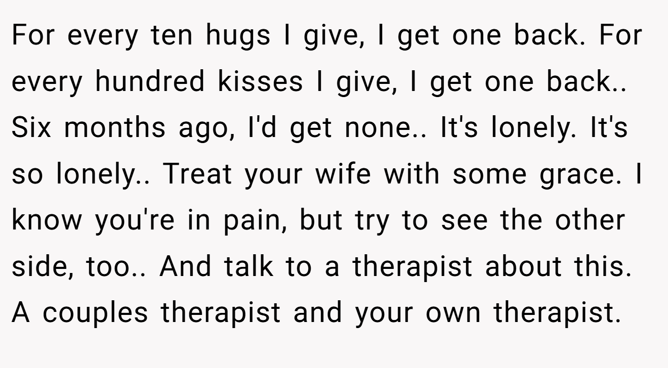 For every ten hugs I give, I get one back. For every hundred kisses I give, I get one back.. Six months ago, I'd get none.. It's lonely. It's so lonely.. Treat your wife with some grace. I know you're in pain, but try to see the other side, too.. And talk to a therapist about this. A couples therapist and your own therapist.