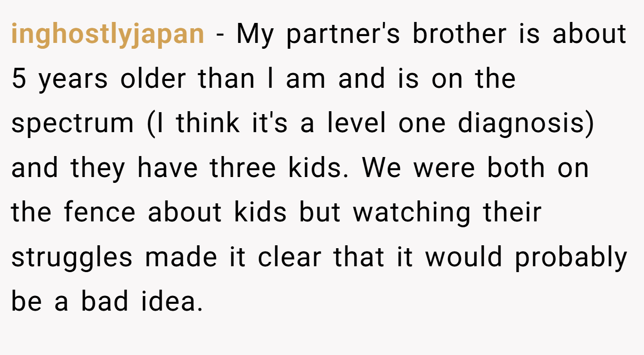 inghostlyjapan − My partner's brother is about 5 years older than l am and is on the spectrum (I think it's a level one diagnosis) and they have three kids. We were both on the fence about kids but watching their struggles made it clear that it would probably be a bad idea.