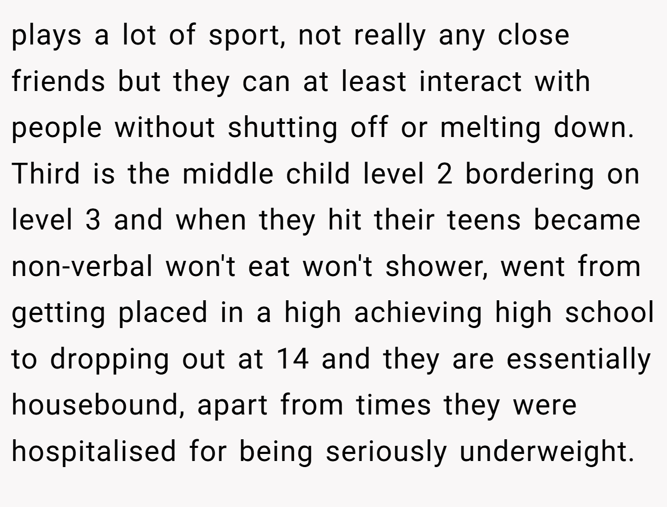 plays a lot of sport, not really any close friends but they can at least interact with people without shutting off or melting down. Third is the middle child level 2 bordering on level 3 and when they hit their teens became non-verbal won't eat won't shower, went from getting placed in a high achieving high school to dropping out at 14 and they are essentially housebound, apart from times they were hospitalised for being seriously underweight.