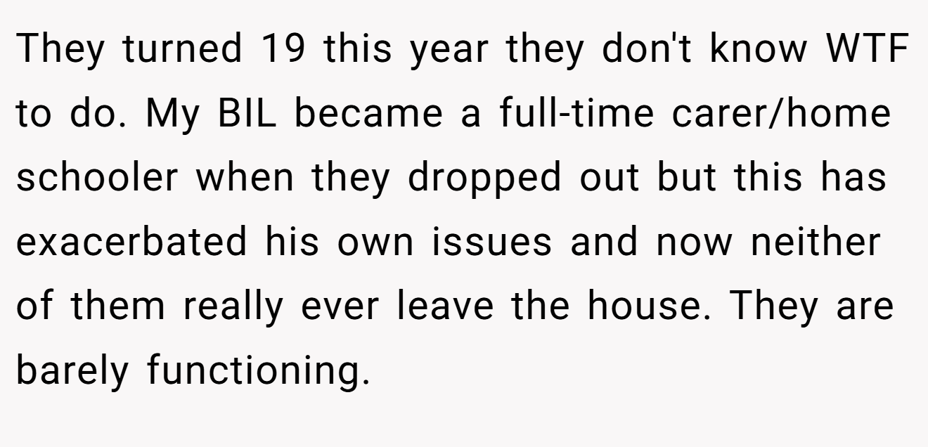 They turned 19 this year they don't know WTF to do. My BIL became a full-time carer/home schooler when they dropped out but this has exacerbated his own issues and now neither of them really ever leave the house. They are barely functioning.