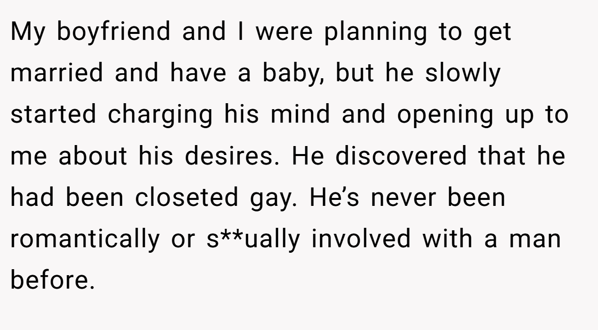My boyfriend and I were planning to get married and have a baby, but he slowly started charging his mind and opening up to me about his desires. He discovered that he had been closeted gay. He’s never been romantically or s**ually involved with a man before.
