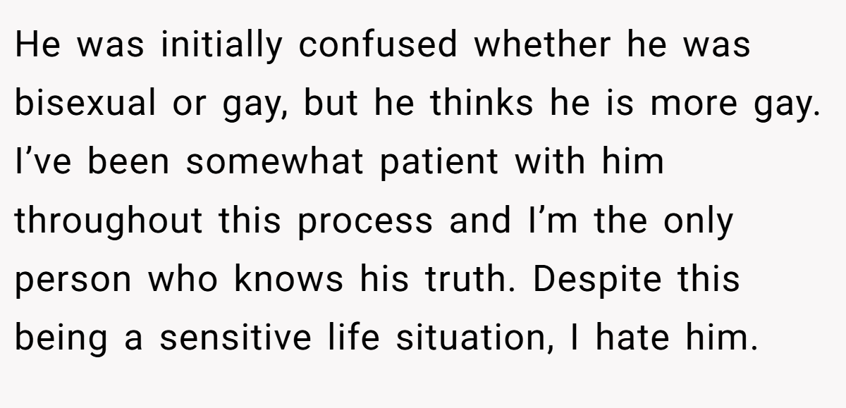 He was initially confused whether he was bisexual or gay, but he thinks he is more gay. I’ve been somewhat patient with him throughout this process and I’m the only person who knows his truth. Despite this being a sensitive life situation, I hate him.