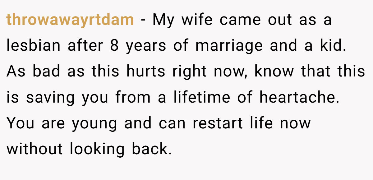 throwawayrtdam − My wife came out as a lesbian after 8 years of marriage and a kid. As bad as this hurts right now, know that this is saving you from a lifetime of heartache. You are young and can restart life now without looking back.