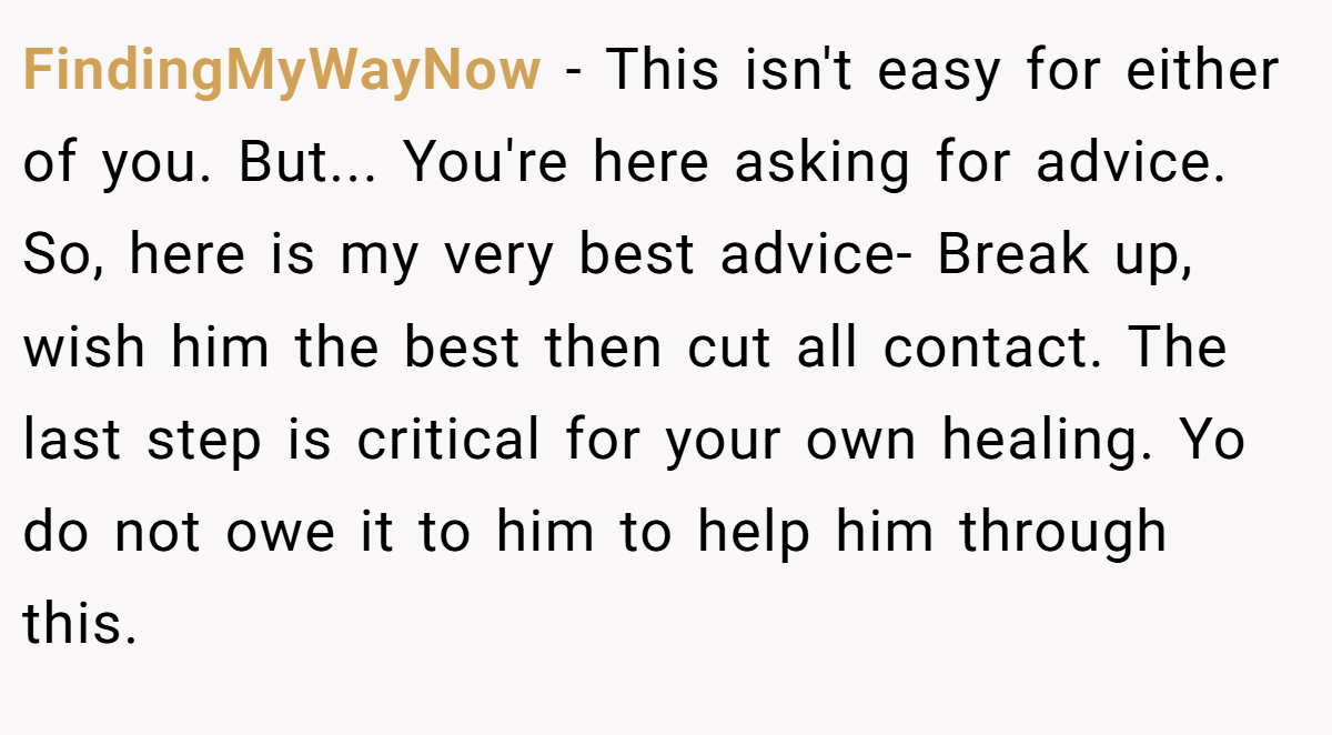 FindingMyWayNow − This isn't easy for either of you. But... You're here asking for advice. So, here is my very best advice- Break up, wish him the best then cut all contact. The last step is critical for your own healing. Yo do not owe it to him to help him through this.