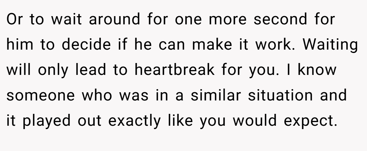 Or to wait around for one more second for him to decide if he can make it work. Waiting will only lead to heartbreak for you. I know someone who was in a similar situation and it played out exactly like you would expect.