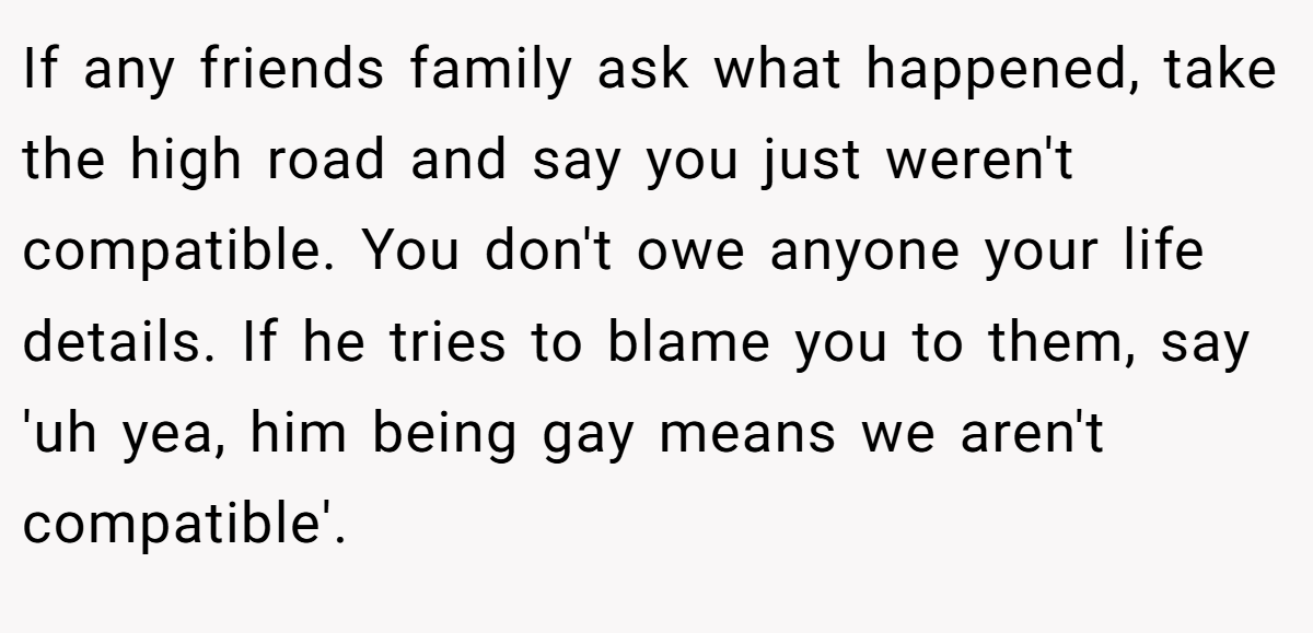 If any friends family ask what happened, take the high road and say you just weren't compatible. You don't owe anyone your life details. If he tries to blame you to them, say 'uh yea, him being gay means we aren't compatible'.