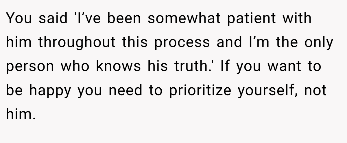 You said 'I’ve been somewhat patient with him throughout this process and I’m the only person who knows his truth.' If you want to be happy you need to prioritize yourself, not him.