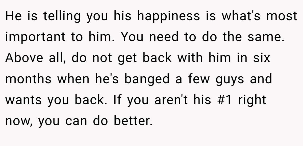 He is telling you his happiness is what's most important to him. You need to do the same. Above all, do not get back with him in six months when he's banged a few guys and wants you back. If you aren't his #1 right now, you can do better.