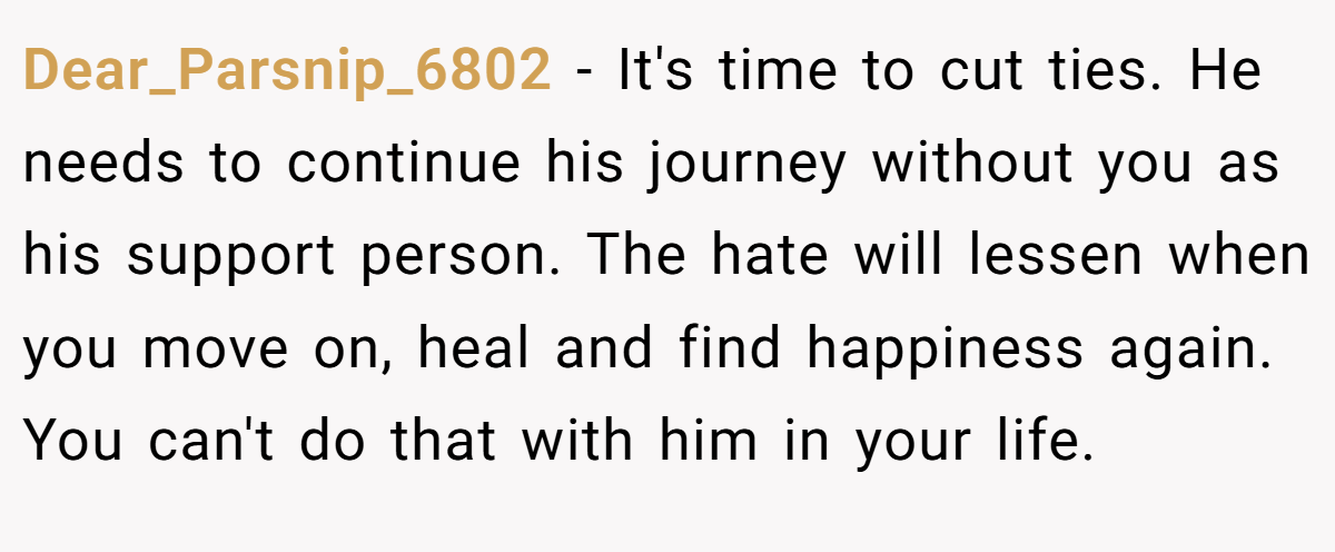 Dear_Parsnip_6802 − It's time to cut ties. He needs to continue his journey without you as his support person. The hate will lessen when you move on, heal and find happiness again. You can't do that with him in your life.