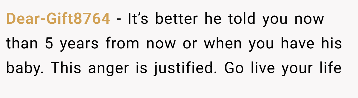 Dear-Gift8764 − It’s better he told you now than 5 years from now or when you have his baby. This anger is justified. Go live your life