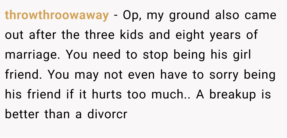 throwthroowaway − Op, my ground also came out after the three kids and eight years of marriage. You need to stop being his girl friend. You may not even have to sorry being his friend if it hurts too much.. A breakup is better than a divorcr