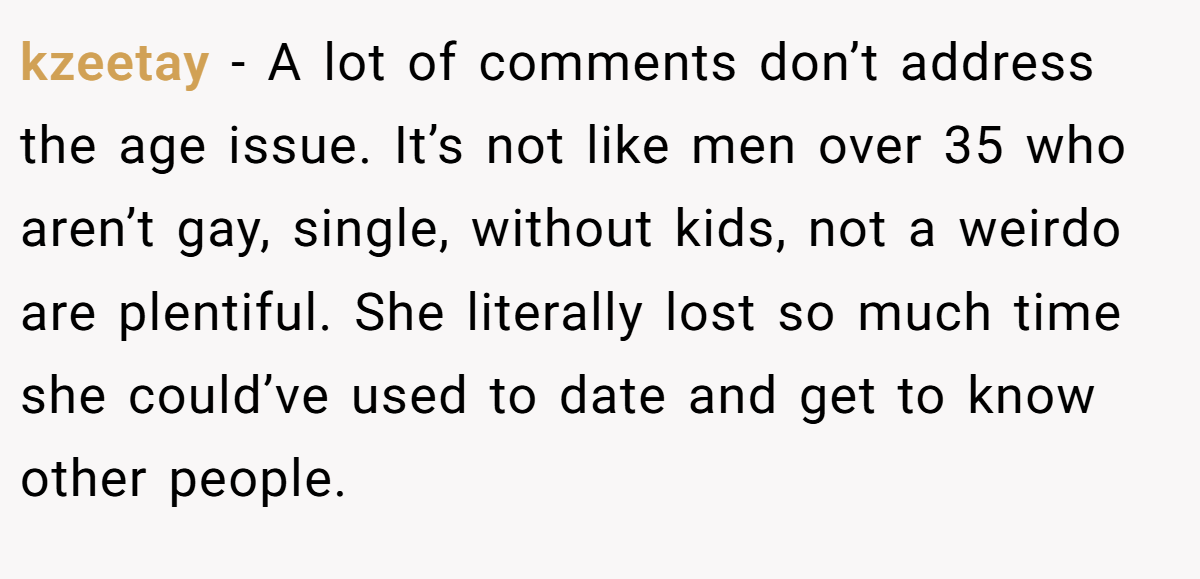 kzeetay − A lot of comments don’t address the age issue. It’s not like men over 35 who aren’t gay, single, without kids, not a weirdo are plentiful. She literally lost so much time she could’ve used to date and get to know other people.
