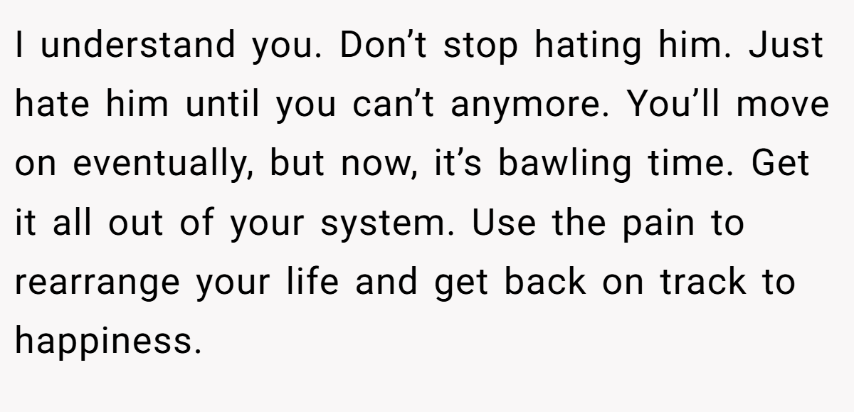 I understand you. Don’t stop hating him. Just hate him until you can’t anymore. You’ll move on eventually, but now, it’s bawling time. Get it all out of your system. Use the pain to rearrange your life and get back on track to happiness.