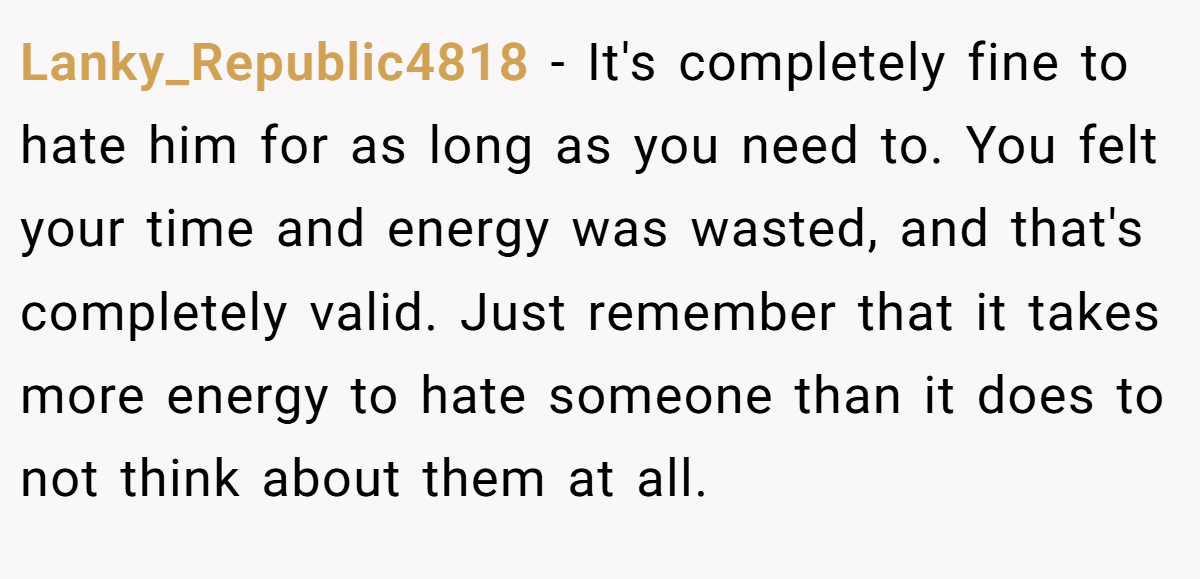 Lanky_Republic4818 − It's completely fine to hate him for as long as you need to. You felt your time and energy was wasted, and that's completely valid. Just remember that it takes more energy to hate someone than it does to not think about them at all.