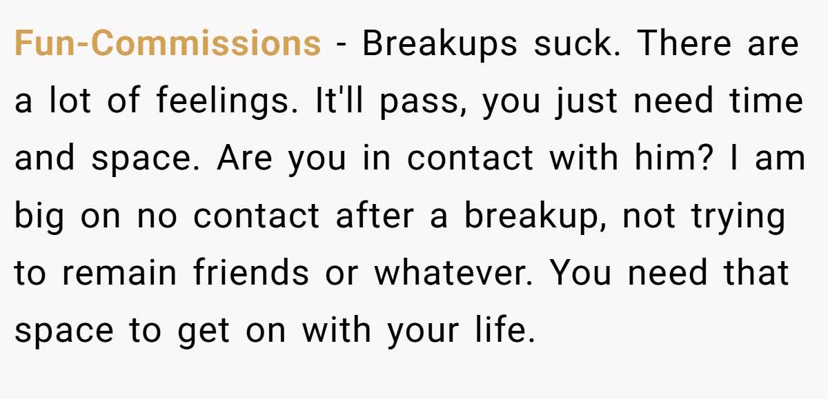 Fun-Commissions − Breakups suck. There are a lot of feelings. It'll pass, you just need time and space. Are you in contact with him? I am big on no contact after a breakup, not trying to remain friends or whatever. You need that space to get on with your life.
