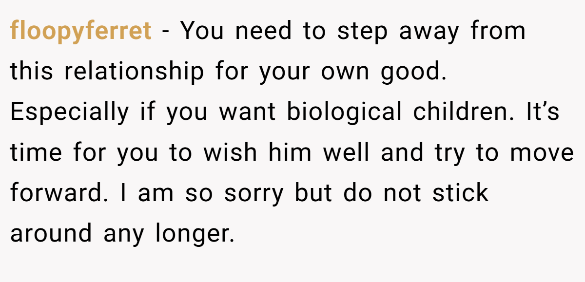 floopyferret − You need to step away from this relationship for your own good. Especially if you want biological children. It’s time for you to wish him well and try to move forward. I am so sorry but do not stick around any longer.