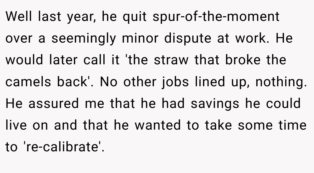 Well last year, he quit spur-of-the-moment over a seemingly minor dispute at work. He would later call it 'the straw that broke the camels back'. No other jobs lined up, nothing. He assured me that he had savings he could live on and that he wanted to take some time to 're-calibrate'.