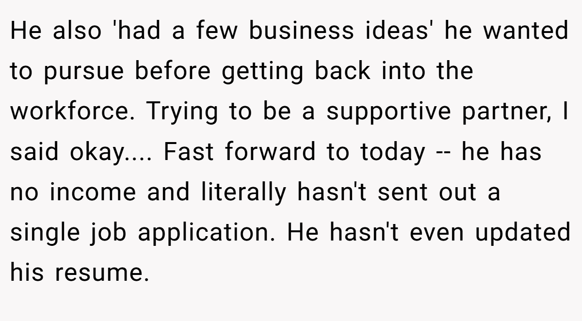 He also 'had a few business ideas' he wanted to pursue before getting back into the workforce. Trying to be a supportive partner, I said okay.... ​Fast forward to today -- he has no income and literally hasn't sent out a single job application. He hasn't even updated his resume.