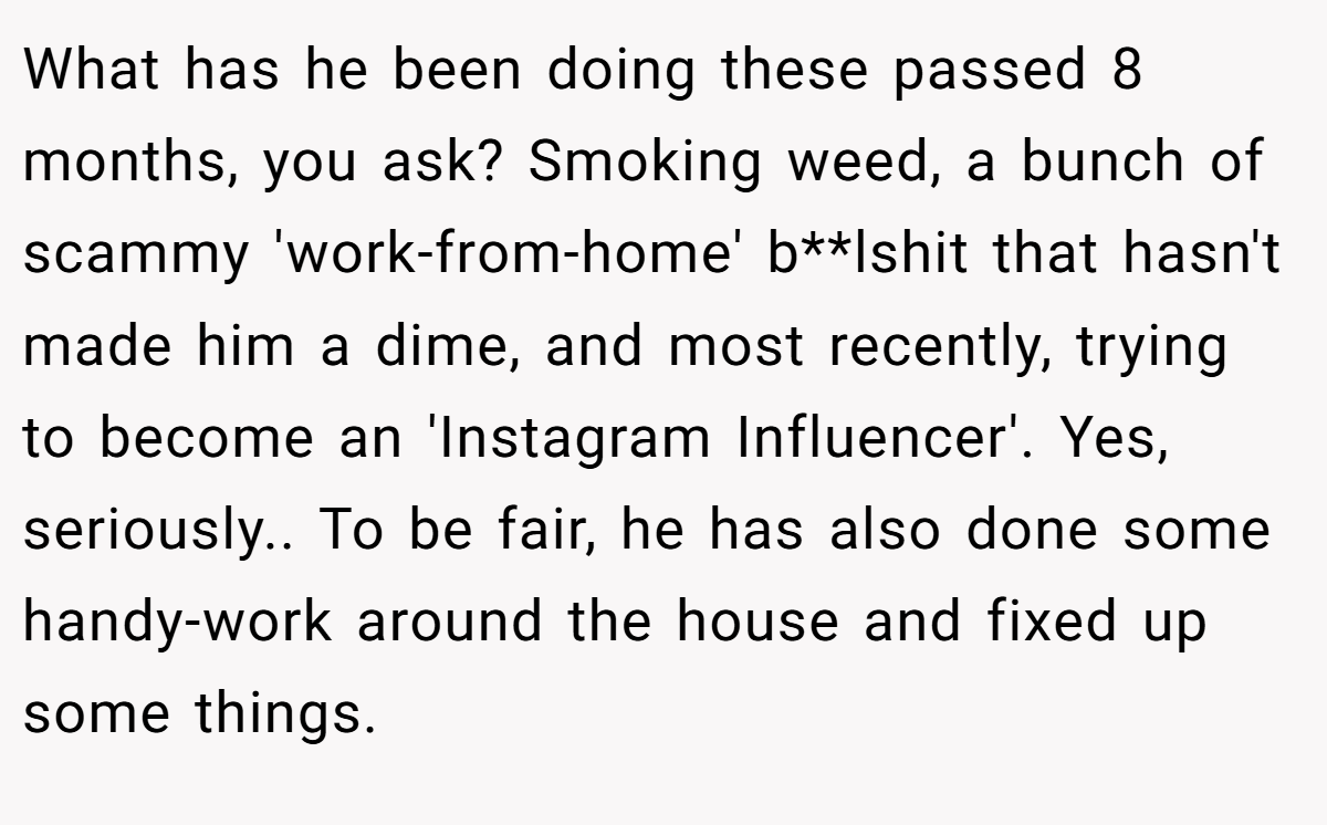 What has he been doing these passed 8 months, you ask? Smoking weed, a bunch of scammy 'work-from-home' b**lshit that hasn't made him a dime, and most recently, trying to become an 'Instagram Influencer'. Yes, seriously.. ​To be fair, he has also done some handy-work around the house and fixed up some things.