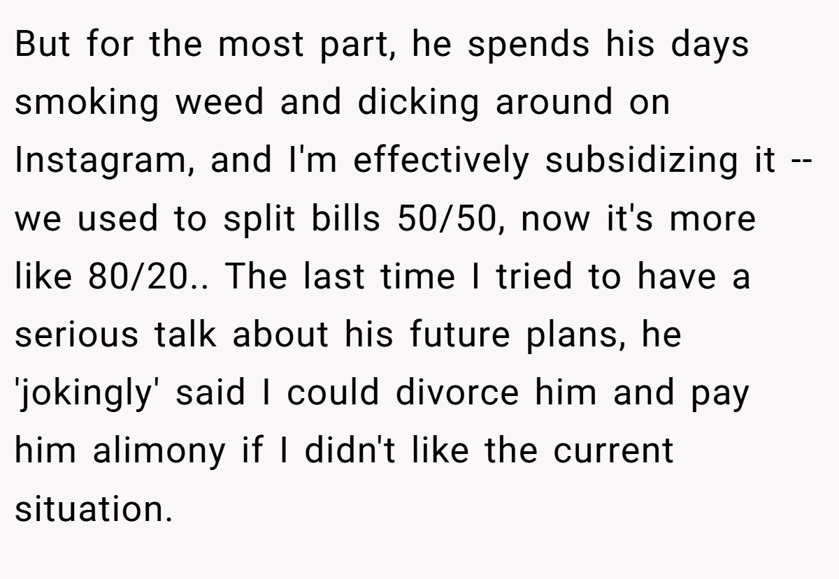But for the most part, he spends his days smoking weed and dicking around on Instagram, and I'm effectively subsidizing it -- we used to split bills 50/50, now it's more like 80/20.. ​The last time I tried to have a serious talk about his future plans, he 'jokingly' said I could divorce him and pay him alimony if I didn't like the current situation.