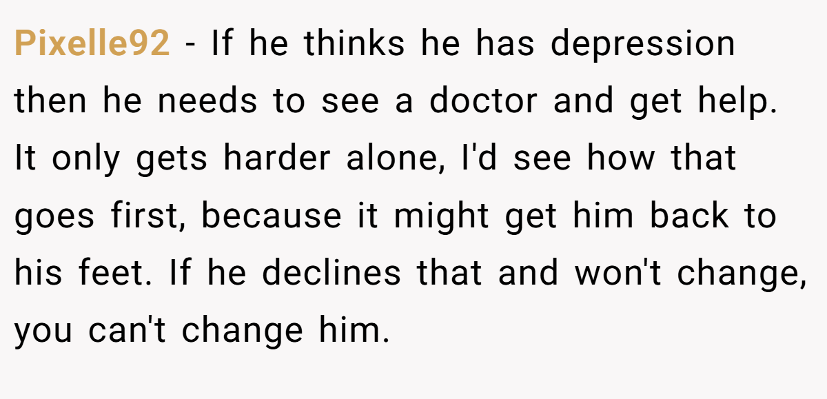 Pixelle92 − If he thinks he has depression then he needs to see a doctor and get help. It only gets harder alone, I'd see how that goes first, because it might get him back to his feet. If he declines that and won't change, you can't change him.