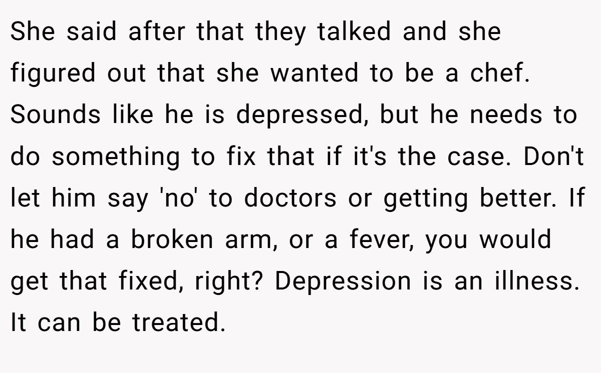 She said after that they talked and she figured out that she wanted to be a chef. Sounds like he is depressed, but he needs to do something to fix that if it's the case. Don't let him say 'no' to doctors or getting better. If he had a broken arm, or a fever, you would get that fixed, right? Depression is an illness. It can be treated.