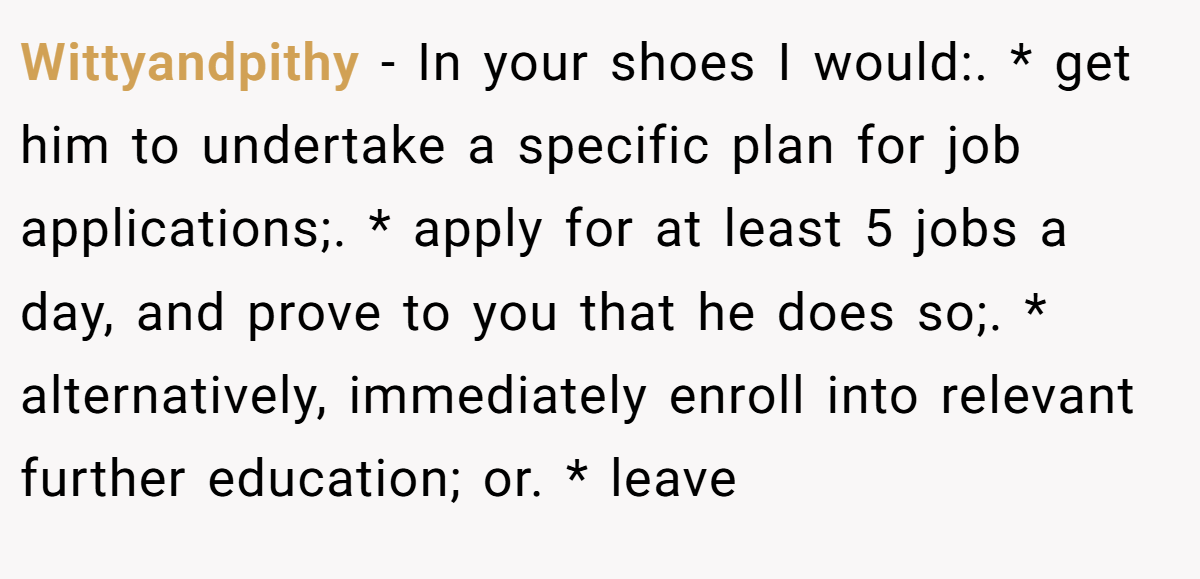 Wittyandpithy − In your shoes I would:. * get him to undertake a specific plan for job applications;. * apply for at least 5 jobs a day, and prove to you that he does so;. * alternatively, immediately enroll into relevant further education; or. * leave